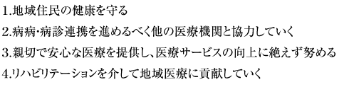 1.地域住民の健康を守る。2.病病・病診連携を進めるべく他の医療機関と協力していく。3.親切で安心な医療を提供し、医療サービスの向上に絶えず努める。4.リハビリテーションを介して地域医療に貢献していく。